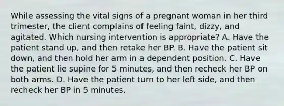 While assessing the vital signs of a pregnant woman in her third trimester, the client complains of feeling faint, dizzy, and agitated. Which nursing intervention is appropriate? A. Have the patient stand up, and then retake her BP. B. Have the patient sit down, and then hold her arm in a dependent position. C. Have the patient lie supine for 5 minutes, and then recheck her BP on both arms. D. Have the patient turn to her left side, and then recheck her BP in 5 minutes.