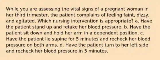 While you are assessing the vital signs of a pregnant woman in her third trimester, the patient complains of feeling faint, dizzy, and agitated. Which nursing intervention is appropriate? a. Have the patient stand up and retake her blood pressure. b. Have the patient sit down and hold her arm in a dependent position. c. Have the patient lie supine for 5 minutes and recheck her blood pressure on both arms. d. Have the patient turn to her left side and recheck her blood pressure in 5 minutes.