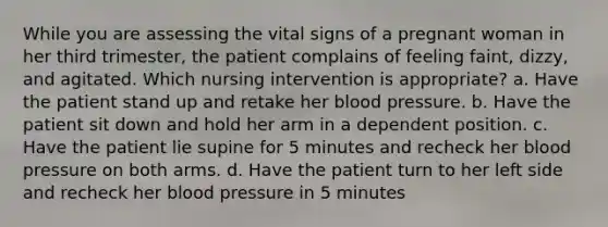 While you are assessing the vital signs of a pregnant woman in her third trimester, the patient complains of feeling faint, dizzy, and agitated. Which nursing intervention is appropriate? a. Have the patient stand up and retake her blood pressure. b. Have the patient sit down and hold her arm in a dependent position. c. Have the patient lie supine for 5 minutes and recheck her blood pressure on both arms. d. Have the patient turn to her left side and recheck her blood pressure in 5 minutes