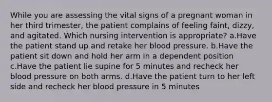 While you are assessing the vital signs of a pregnant woman in her third trimester, the patient complains of feeling faint, dizzy, and agitated. Which nursing intervention is appropriate? a.Have the patient stand up and retake her blood pressure. b.Have the patient sit down and hold her arm in a dependent position c.Have the patient lie supine for 5 minutes and recheck her blood pressure on both arms. d.Have the patient turn to her left side and recheck her blood pressure in 5 minutes