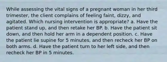 While assessing the vital signs of a pregnant woman in her third trimester, the client complains of feeling faint, dizzy, and agitated. Which nursing intervention is appropriate? a. Have the patient stand up, and then retake her BP. b. Have the patient sit down, and then hold her arm in a dependent position. c. Have the patient lie supine for 5 minutes, and then recheck her BP on both arms. d. Have the patient turn to her left side, and then recheck her BP in 5 minutes.