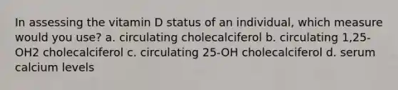 In assessing the vitamin D status of an individual, which measure would you use? a. circulating cholecalciferol b. circulating 1,25-OH2 cholecalciferol c. circulating 25-OH cholecalciferol d. serum calcium levels