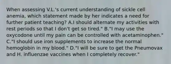 When assessing V.L.'s current understanding of sickle cell anemia, which statement made by her indicates a need for further patient teaching? A.I should alternate my activities with rest periods so that I don't get so tired." B."I may use the oxycodone until my pain can be controlled with acetaminophen." C."I should use iron supplements to increase the normal hemoglobin in my blood." D."I will be sure to get the Pneumovax and H. influenzae vaccines when I completely recover."