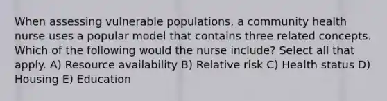 When assessing vulnerable populations, a community health nurse uses a popular model that contains three related concepts. Which of the following would the nurse include? Select all that apply. A) Resource availability B) Relative risk C) Health status D) Housing E) Education