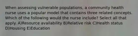 When assessing vulnerable populations, a community health nurse uses a popular model that contains three related concepts. Which of the following would the nurse include? Select all that apply. A)Resource availability B)Relative risk C)Health status D)Housing E)Education