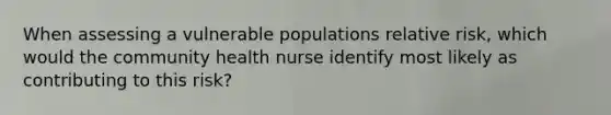 When assessing a vulnerable populations relative risk, which would the community health nurse identify most likely as contributing to this risk?