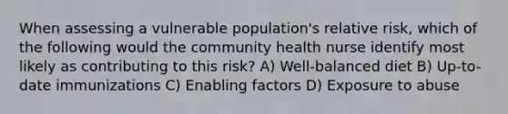 When assessing a vulnerable population's relative risk, which of the following would the community health nurse identify most likely as contributing to this risk? A) Well-balanced diet B) Up-to-date immunizations C) Enabling factors D) Exposure to abuse