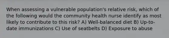 When assessing a vulnerable population's relative risk, which of the following would the community health nurse identify as most likely to contribute to this risk? A) Well-balanced diet B) Up-to-date immunizations C) Use of seatbelts D) Exposure to abuse