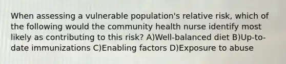 When assessing a vulnerable population's relative risk, which of the following would the community health nurse identify most likely as contributing to this risk? A)Well-balanced diet B)Up-to-date immunizations C)Enabling factors D)Exposure to abuse