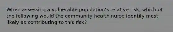 When assessing a vulnerable population's relative risk, which of the following would the community health nurse identify most likely as contributing to this risk?