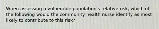 When assessing a vulnerable population's relative risk, which of the following would the community health nurse identify as most likely to contribute to this risk?