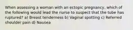 When assessing a woman with an ectopic pregnancy, which of the following would lead the nurse to suspect that the tube has ruptured? a) Breast tenderness b) Vaginal spotting c) Referred shoulder pain d) Nausea