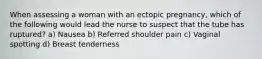 When assessing a woman with an ectopic pregnancy, which of the following would lead the nurse to suspect that the tube has ruptured? a) Nausea b) Referred shoulder pain c) Vaginal spotting d) Breast tenderness