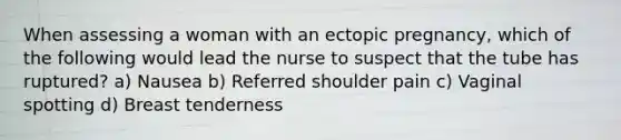 When assessing a woman with an ectopic pregnancy, which of the following would lead the nurse to suspect that the tube has ruptured? a) Nausea b) Referred shoulder pain c) Vaginal spotting d) Breast tenderness