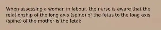 When assessing a woman in labour, the nurse is aware that the relationship of the long axis (spine) of the fetus to the long axis (spine) of the mother is the fetal: