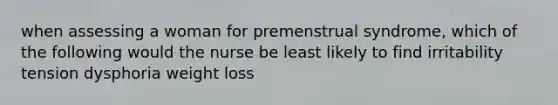 when assessing a woman for premenstrual syndrome, which of the following would the nurse be least likely to find irritability tension dysphoria weight loss