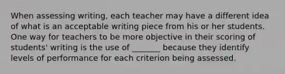 When assessing writing, each teacher may have a different idea of what is an acceptable writing piece from his or her students. One way for teachers to be more objective in their scoring of students' writing is the use of _______ because they identify levels of performance for each criterion being assessed.