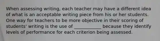 When assessing writing, each teacher may have a different idea of what is an acceptable writing piece from his or her students. One way for teachers to be more objective in their scoring of students' writing is the use of ____________ because they identify levels of performance for each criterion being assessed.