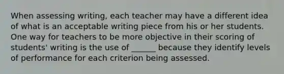 When assessing writing, each teacher may have a different idea of what is an acceptable writing piece from his or her students. One way for teachers to be more objective in their scoring of students' writing is the use of ______ because they identify levels of performance for each criterion being assessed.