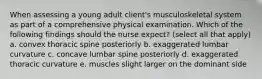 When assessing a young adult client's musculoskeletal system as part of a comprehensive physical examination. Which of the following findings should the nurse expect? (select all that apply) a. convex thoracic spine posteriorly b. exaggerated lumbar curvature c. concave lumbar spine posteriorly d. exaggerated thoracic curvature e. muscles slight larger on the dominant side