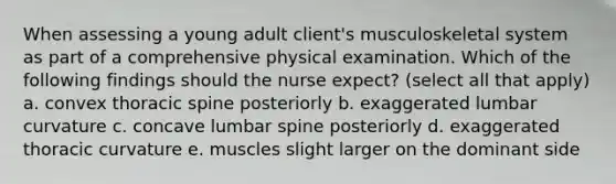 When assessing a young adult client's musculoskeletal system as part of a comprehensive physical examination. Which of the following findings should the nurse expect? (select all that apply) a. convex thoracic spine posteriorly b. exaggerated lumbar curvature c. concave lumbar spine posteriorly d. exaggerated thoracic curvature e. muscles slight larger on the dominant side