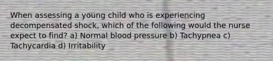 When assessing a young child who is experiencing decompensated shock, which of the following would the nurse expect to find? a) Normal blood pressure b) Tachypnea c) Tachycardia d) Irritability