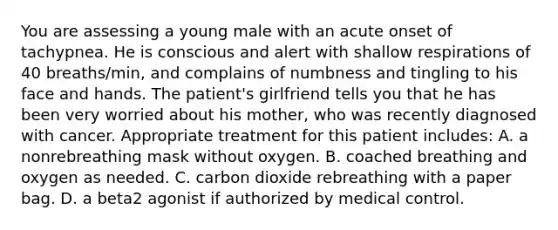 You are assessing a young male with an acute onset of tachypnea. He is conscious and alert with shallow respirations of 40 breaths/min, and complains of numbness and tingling to his face and hands. The patient's girlfriend tells you that he has been very worried about his mother, who was recently diagnosed with cancer. Appropriate treatment for this patient includes: A. a nonrebreathing mask without oxygen. B. coached breathing and oxygen as needed. C. carbon dioxide rebreathing with a paper bag. D. a beta2 agonist if authorized by medical control.