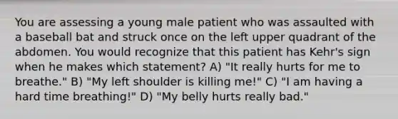 You are assessing a young male patient who was assaulted with a baseball bat and struck once on the left upper quadrant of the abdomen. You would recognize that this patient has Kehr's sign when he makes which statement? A) "It really hurts for me to breathe." B) "My left shoulder is killing me!" C) "I am having a hard time breathing!" D) "My belly hurts really bad."