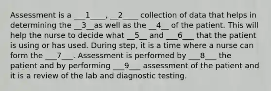 Assessment is a ___1____, __2____ collection of data that helps in determining the __3__as well as the __4__ of the patient. This will help the nurse to decide what __5__ and ___6___ that the patient is using or has used. During step, it is a time where a nurse can form the ___7___. Assessment is performed by ___8___ the patient and by performing ___9___ assessment of the patient and it is a review of the lab and diagnostic testing.