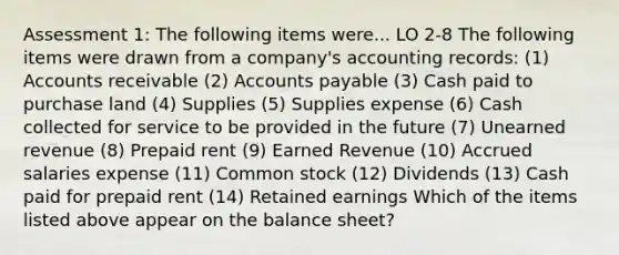 Assessment 1: The following items were... LO 2-8 The following items were drawn from a company's accounting records: (1) Accounts receivable (2) Accounts payable (3) Cash paid to purchase land (4) Supplies (5) Supplies expense (6) Cash collected for service to be provided in the future (7) Unearned revenue (8) Prepaid rent (9) Earned Revenue (10) Accrued salaries expense (11) Common stock (12) Dividends (13) Cash paid for prepaid rent (14) Retained earnings Which of the items listed above appear on the balance sheet?