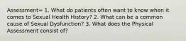 Assessment= 1. What do patients often want to know when it comes to Sexual Health History? 2. What can be a common cause of Sexual Dysfunction? 3. What does the Physical Assessment consist of?