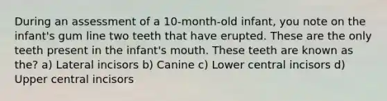 During an assessment of a 10-month-old infant, you note on the infant's gum line two teeth that have erupted. These are the only teeth present in the infant's mouth. These teeth are known as the? a) Lateral incisors b) Canine c) Lower central incisors d) Upper central incisors