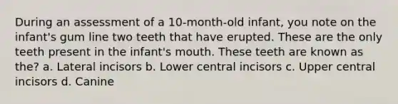 During an assessment of a 10-month-old infant, you note on the infant's gum line two teeth that have erupted. These are the only teeth present in the infant's mouth. These teeth are known as the? a. Lateral incisors b. Lower central incisors c. Upper central incisors d. Canine