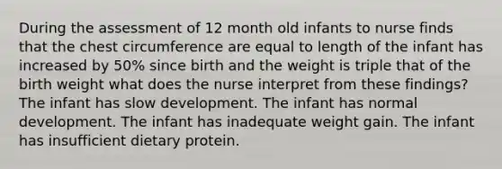 During the assessment of 12 month old infants to nurse finds that the chest circumference are equal to length of the infant has increased by 50% since birth and the weight is triple that of the birth weight what does the nurse interpret from these findings? The infant has slow development. The infant has normal development. The infant has inadequate weight gain. The infant has insufficient dietary protein.