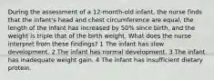 During the assessment of a 12-month-old infant, the nurse finds that the infant's head and chest circumference are equal, the length of the infant has increased by 50% since birth, and the weight is triple that of the birth weight. What does the nurse interpret from these findings? 1 The infant has slow development. 2 The infant has normal development. 3 The infant has inadequate weight gain. 4 The infant has insufficient dietary protein.