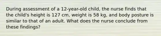 During assessment of a 12-year-old child, the nurse finds that the child's height is 127 cm, weight is 58 kg, and body posture is similar to that of an adult. What does the nurse conclude from these findings?