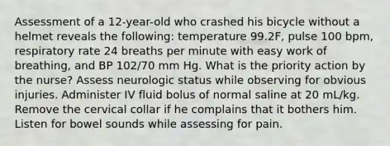 Assessment of a 12-year-old who crashed his bicycle without a helmet reveals the following: temperature 99.2F, pulse 100 bpm, respiratory rate 24 breaths per minute with easy work of breathing, and BP 102/70 mm Hg. What is the priority action by the nurse? Assess neurologic status while observing for obvious injuries. Administer IV fluid bolus of normal saline at 20 mL/kg. Remove the cervical collar if he complains that it bothers him. Listen for bowel sounds while assessing for pain.