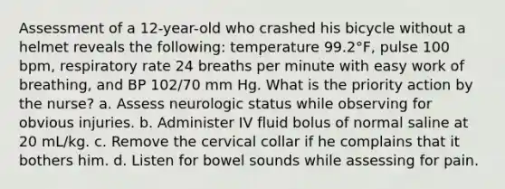 Assessment of a 12-year-old who crashed his bicycle without a helmet reveals the following: temperature 99.2°F, pulse 100 bpm, respiratory rate 24 breaths per minute with easy work of breathing, and BP 102/70 mm Hg. What is the priority action by the nurse? a. Assess neurologic status while observing for obvious injuries. b. Administer IV fluid bolus of normal saline at 20 mL/kg. c. Remove the cervical collar if he complains that it bothers him. d. Listen for bowel sounds while assessing for pain.