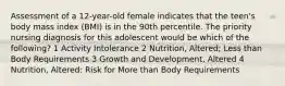 Assessment of a 12-year-old female indicates that the teen's body mass index (BMI) is in the 90th percentile. The priority nursing diagnosis for this adolescent would be which of the following? 1 Activity Intolerance 2 Nutrition, Altered; Less than Body Requirements 3 Growth and Development, Altered 4 Nutrition, Altered: Risk for More than Body Requirements