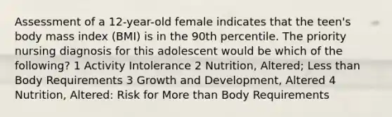 Assessment of a 12-year-old female indicates that the teen's body mass index (BMI) is in the 90th percentile. The priority nursing diagnosis for this adolescent would be which of the following? 1 Activity Intolerance 2 Nutrition, Altered; Less than Body Requirements 3 Growth and Development, Altered 4 Nutrition, Altered: Risk for More than Body Requirements