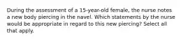 During the assessment of a 15-year-old female, the nurse notes a new body piercing in the navel. Which statements by the nurse would be appropriate in regard to this new piercing? Select all that apply.