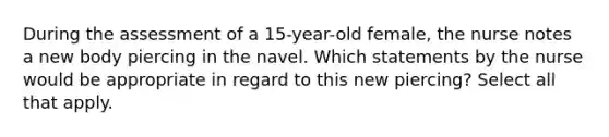 During the assessment of a 15-year-old female, the nurse notes a new body piercing in the navel. Which statements by the nurse would be appropriate in regard to this new piercing? Select all that apply.