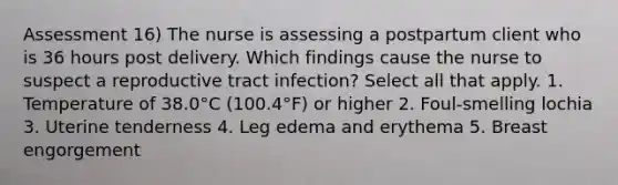 Assessment 16) The nurse is assessing a postpartum client who is 36 hours post delivery. Which findings cause the nurse to suspect a reproductive tract infection? Select all that apply. 1. Temperature of 38.0°C (100.4°F) or higher 2. Foul-smelling lochia 3. Uterine tenderness 4. Leg edema and erythema 5. Breast engorgement