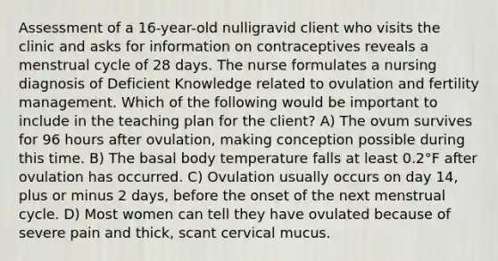 Assessment of a 16-year-old nulligravid client who visits the clinic and asks for information on contraceptives reveals a menstrual cycle of 28 days. The nurse formulates a nursing diagnosis of Deficient Knowledge related to ovulation and fertility management. Which of the following would be important to include in the teaching plan for the client? A) The ovum survives for 96 hours after ovulation, making conception possible during this time. B) The basal body temperature falls at least 0.2°F after ovulation has occurred. C) Ovulation usually occurs on day 14, plus or minus 2 days, before the onset of the next menstrual cycle. D) Most women can tell they have ovulated because of severe pain and thick, scant cervical mucus.