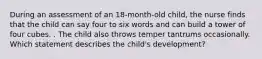 During an assessment of an 18-month-old child, the nurse finds that the child can say four to six words and can build a tower of four cubes. . The child also throws temper tantrums occasionally. Which statement describes the child's development?