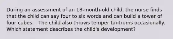 During an assessment of an 18-month-old child, the nurse finds that the child can say four to six words and can build a tower of four cubes. . The child also throws temper tantrums occasionally. Which statement describes the child's development?