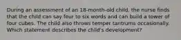 During an assessment of an 18-month-old child, the nurse finds that the child can say four to six words and can build a tower of four cubes. The child also throws temper tantrums occasionally. Which statement describes the child's development?