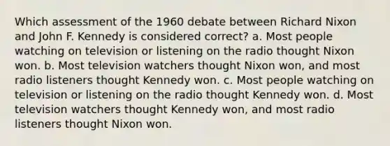 Which assessment of the 1960 debate between Richard Nixon and John F. Kennedy is considered correct? a. Most people watching on television or listening on the radio thought Nixon won. b. Most television watchers thought Nixon won, and most radio listeners thought Kennedy won. c. Most people watching on television or listening on the radio thought Kennedy won. d. Most television watchers thought Kennedy won, and most radio listeners thought Nixon won.