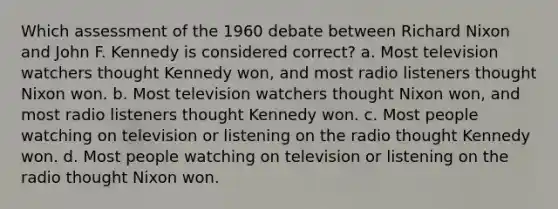 Which assessment of the 1960 debate between Richard Nixon and John F. Kennedy is considered correct? a. Most television watchers thought Kennedy won, and most radio listeners thought Nixon won. b. Most television watchers thought Nixon won, and most radio listeners thought Kennedy won. c. Most people watching on television or listening on the radio thought Kennedy won. d. Most people watching on television or listening on the radio thought Nixon won.