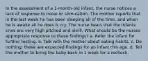 In the assessment of a 1-month-old infant, the nurse notices a lack of response to noise or stimulation. The mother reports that in the last week he has been sleeping all of the time, and when he is awake all he does is cry. The nurse hears that the infants cries are very high pitched and shrill. What should be the nurses appropriate response to these findings? a. Refer the infant for further testing. b. Talk with the mother about eating habits. c. Do nothing; these are expected findings for an infant this age. d. Tell the mother to bring the baby back in 1 week for a recheck.